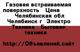 Газовая встраиваемая поверхность › Цена ­ 5 000 - Челябинская обл., Челябинск г. Электро-Техника » Бытовая техника   